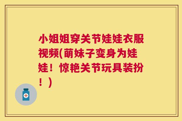 小姐姐穿关节娃娃衣服视频(萌妹子变身为娃娃！惊艳关节玩具装扮！)