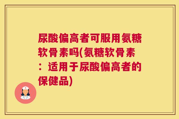 尿酸偏高者可服用氨糖软骨素吗(氨糖软骨素:适用于尿酸偏高者的保健品)