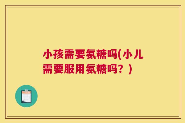 小孩需要氨糖吗(小儿需要服用氨糖吗?) 小孩需要氨糖吗(小儿需要服用氨糖吗?)