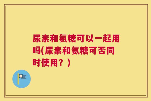 尿素和氨糖可以一起用吗(尿素和氨糖可否同时使用?)