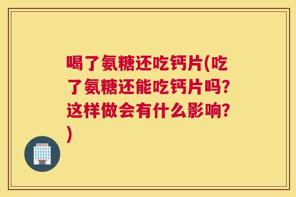 喝了氨糖还吃钙片(吃了氨糖还能吃钙片吗？这样做会有什么影响？)