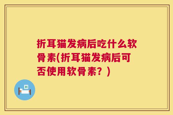 折耳猫发病后吃什么软骨素(折耳猫发病后可否使用软骨素?)