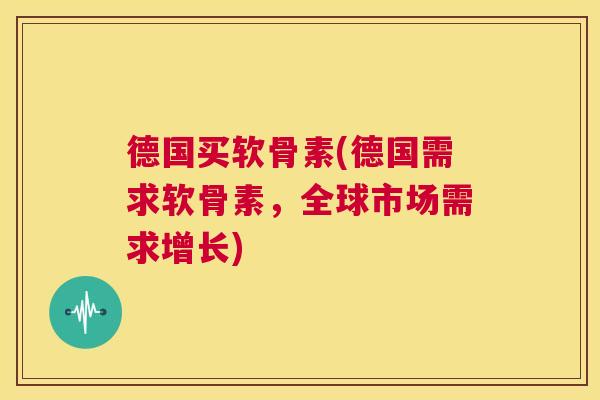 德国买软骨素(德国需求软骨素,全球市场需求增长)