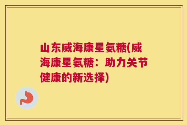 山东威海康星氨糖(威海康星氨糖:助力关节健康的新选择)