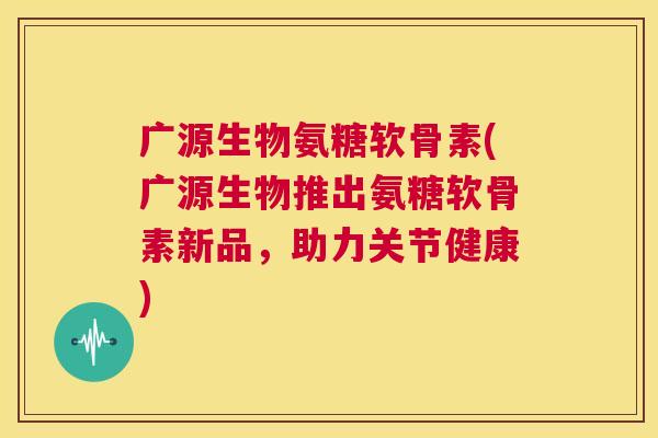 广源生物氨糖软骨素(广源生物推出氨糖软骨素新品,助力关节健康)