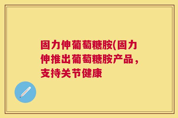 固力伸葡萄糖胺(固力伸推出葡萄糖胺产品，支持关节健康
