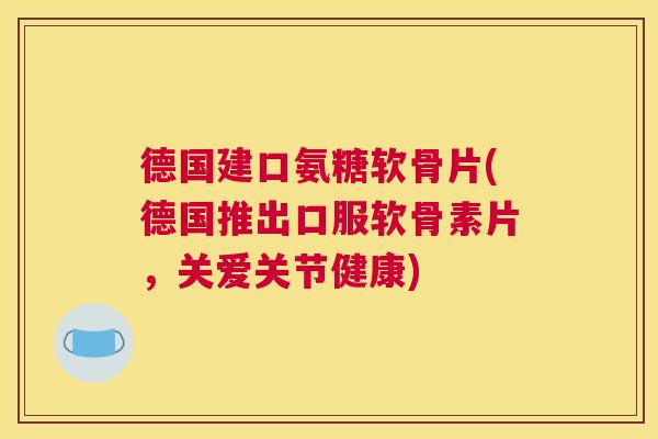 德国建口氨糖软骨片(德国推出口服软骨素片,关爱关节健康)