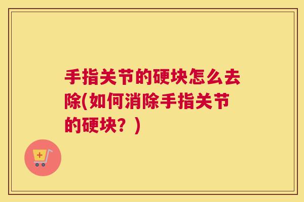 手指关节的硬块怎么去除(如何消除手指关节的硬块?)