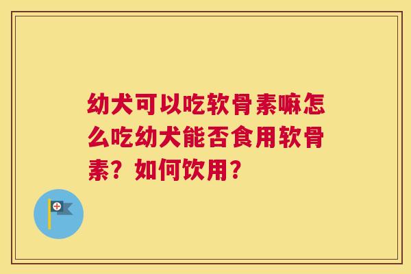 幼犬可以吃软骨素嘛怎么吃幼犬能否食用软骨素?如何饮用?