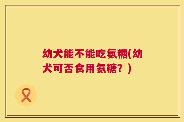 幼犬能不能吃氨糖(幼犬可否食用氨糖？)