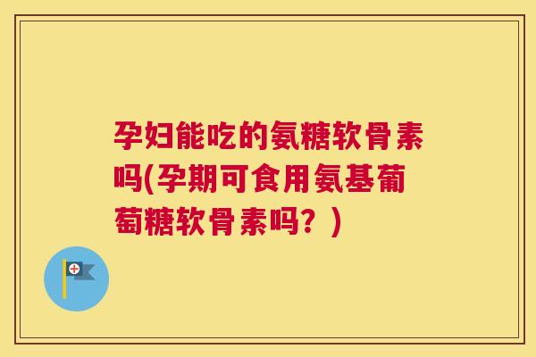 孕妇能吃的氨糖软骨素吗(孕期可食用氨基葡萄糖软骨素吗？)