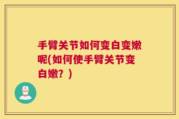手臂关节如何变白变嫩呢(如何使手臂关节变白嫩?)