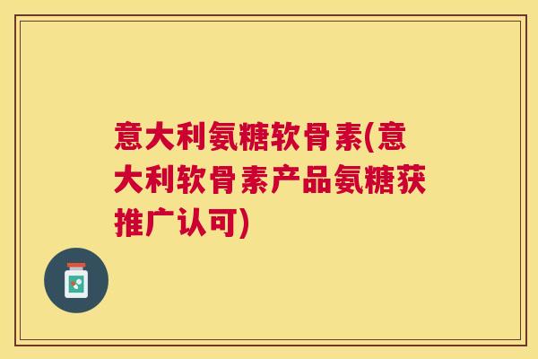 意大利氨糖软骨素(意大利软骨素产品氨糖获推广认可)
