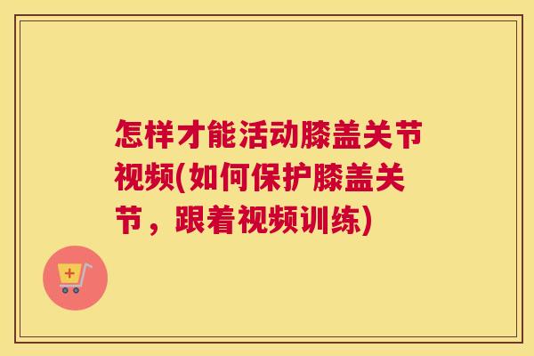 怎样才能活动膝盖关节视频(如何保护膝盖关节,跟着视频训练)