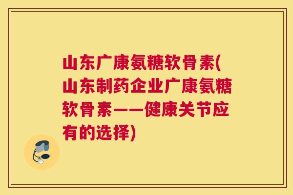 山东广康氨糖软骨素(山东制药企业广康氨糖软骨素——健康关节应有的选择)