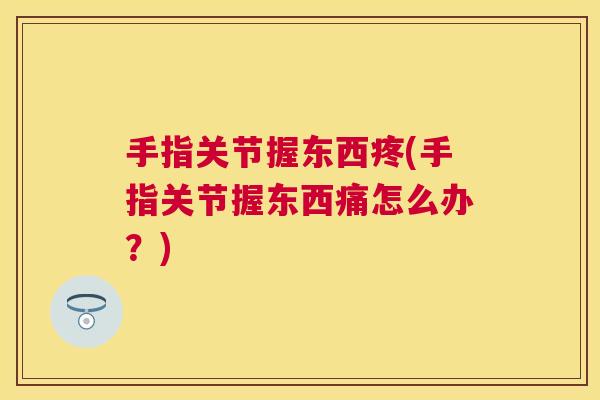 手指关节握东西疼(手指关节握东西痛怎么办?)