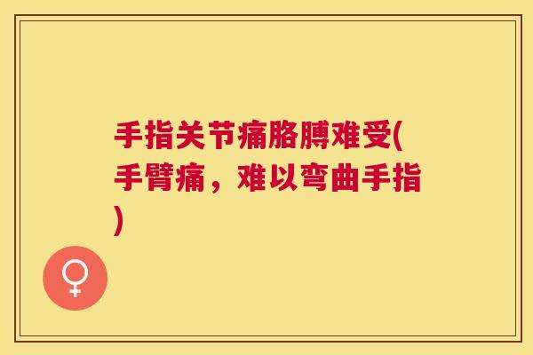 手指关节痛胳膊难受(手臂痛,难以弯曲手指)