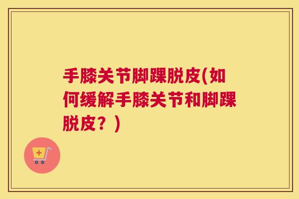 手膝关节脚踝脱皮(如何缓解手膝关节和脚踝脱皮?)