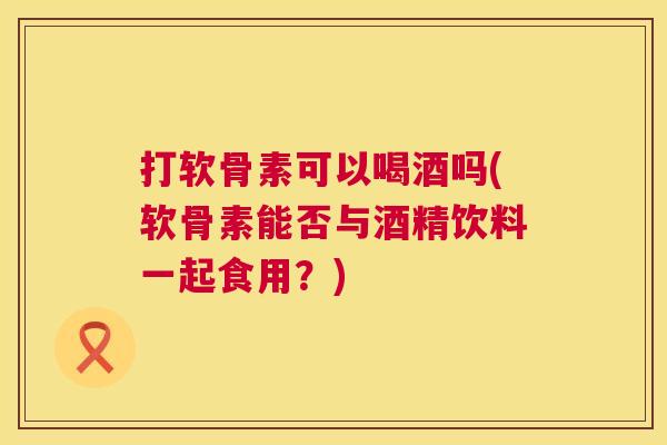 打软骨素可以喝酒吗(软骨素能否与酒精饮料一起食用?) 打软骨素可以喝酒吗(软骨素能否与酒精饮料一起食用?)