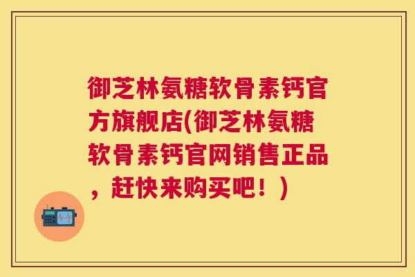 御芝林氨糖软骨素钙官方旗舰店(御芝林氨糖软骨素钙官网销售正品,赶快来购买吧!)