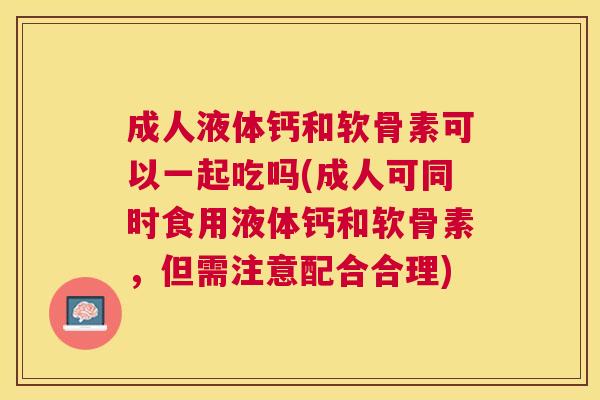 成人液体钙和软骨素可以一起吃吗(成人可同时食用液体钙和软骨素，但需注意配合合理)