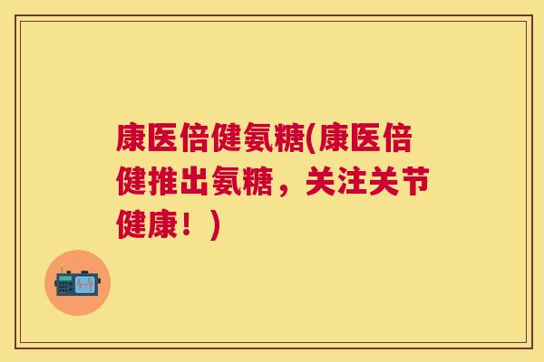 康医倍健氨糖(康医倍健推出氨糖,关注关节健康!)