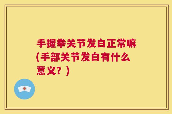 手握拳关节发白正常嘛(手部关节发白有什么意义？)