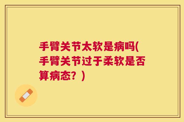手臂关节太软是吗(手臂关节过于柔软是否算态?) 手臂关节太软是吗(手臂关节过于柔软是否算态?)