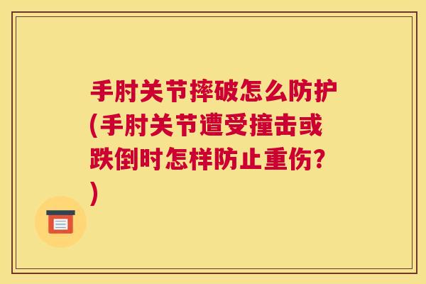 手肘关节摔破怎么防护(手肘关节遭受撞击或跌倒时怎样防止重伤？)