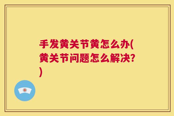 手发黄关节黄怎么办(黄关节问题怎么解决?)