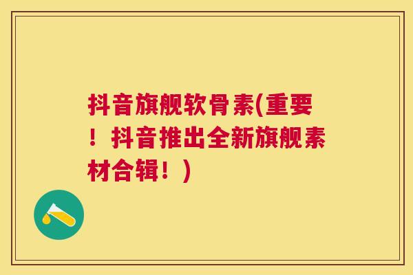 抖音旗舰软骨素(重要！抖音推出全新旗舰素材合辑！)