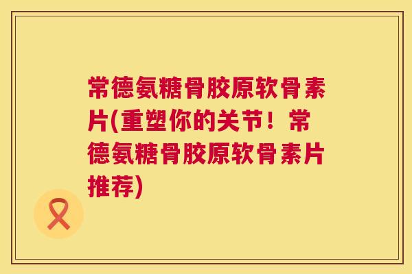 常德氨糖骨胶原软骨素片(重塑你的关节!常德氨糖骨胶原软骨素片推荐)