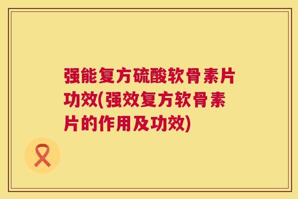 强能复方硫酸软骨素片功效(强效复方软骨素片的作用及功效)