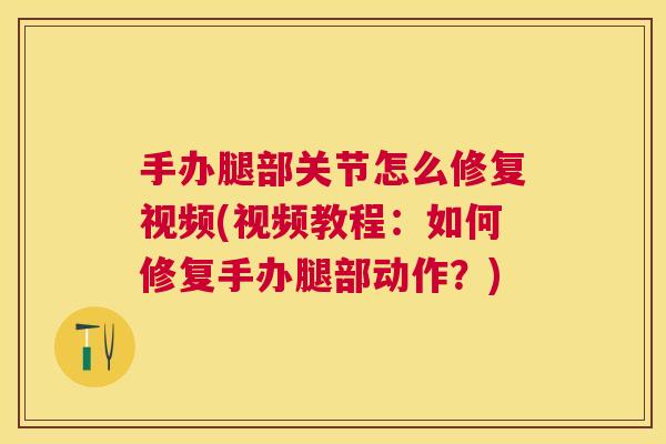 手办腿部关节怎么修复视频(视频教程:如何修复手办腿部动作?) 手办腿部关节怎么修复视频(视频教程:如何修复手办腿部动作?)
