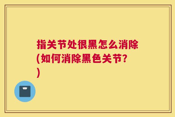 指关节处很黑怎么消除(如何消除黑色关节？)