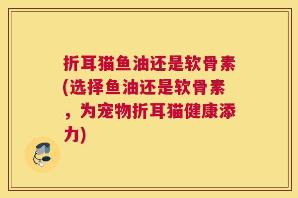 折耳猫鱼油还是软骨素(选择鱼油还是软骨素,为宠物折耳猫健康添力)