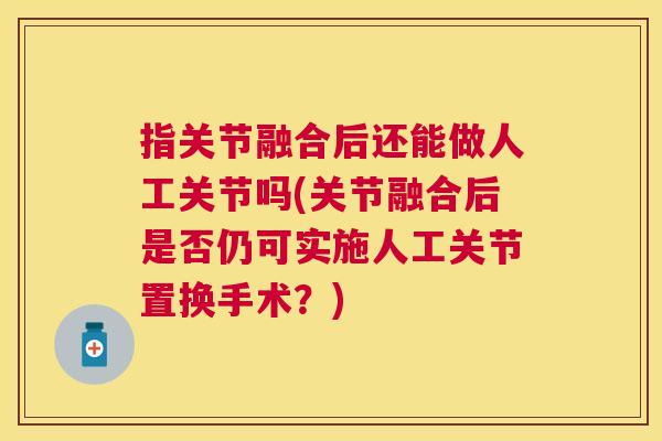指关节融合后还能做人工关节吗(关节融合后是否仍可实施人工关节置换手术？)