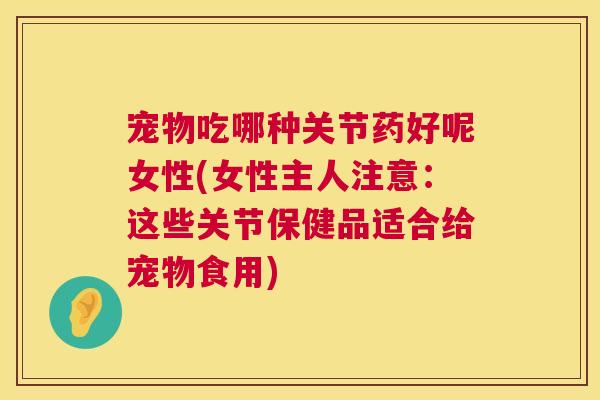 宠物吃哪种关节药好呢女性(女性主人注意：这些关节保健品适合给宠物食用)
