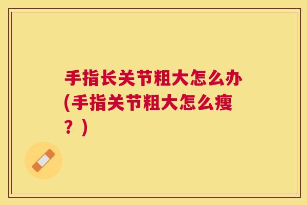 手指长关节粗大怎么办(手指关节粗大怎么瘦?)