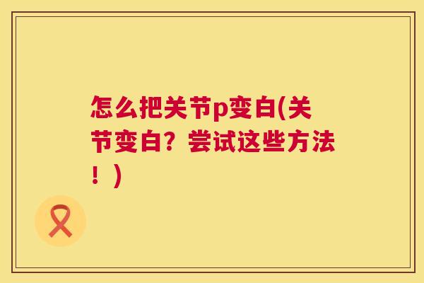 怎么把关节p变白(关节变白?尝试这些方法!) 怎么把关节p变白(关节变白?尝试这些方法!)
