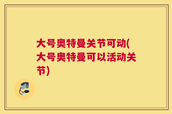 大号奥特曼关节可动(大号奥特曼可以活动关节)