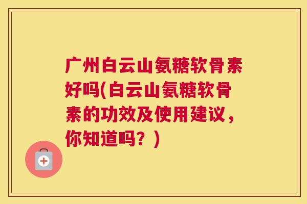 广州白云山氨糖软骨素好吗(白云山氨糖软骨素的功效及使用建议,你知道吗?)