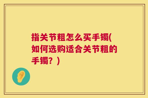 指关节粗怎么买手镯(如何选购适合关节粗的手镯?)