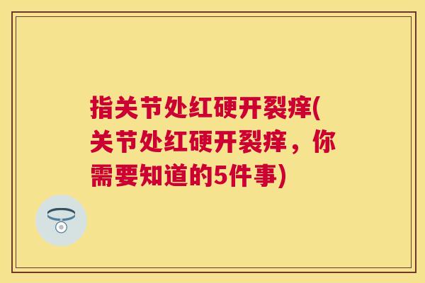 指关节处红硬开裂痒(关节处红硬开裂痒,你需要知道的5件事)