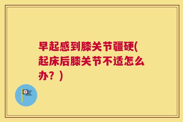 早起感到膝关节疆硬(起床后膝关节不适怎么办？)