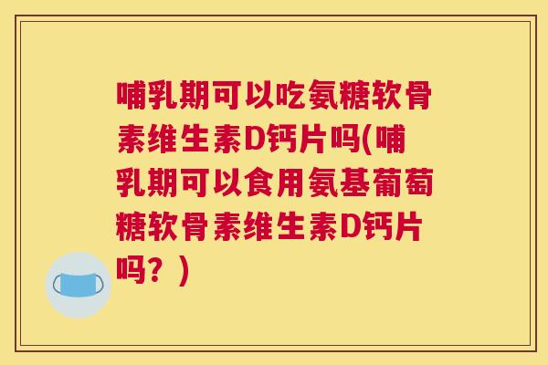 哺乳期可以吃氨糖软骨素维生素D钙片吗(哺乳期可以食用氨基葡萄糖软骨素维生素D钙片吗?)