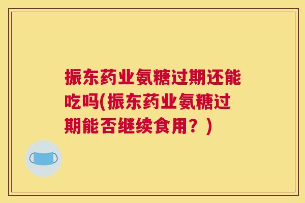 振东药业氨糖过期还能吃吗(振东药业氨糖过期能否继续食用?)