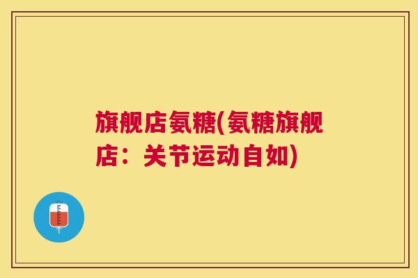 旗舰店氨糖(氨糖旗舰店:关节运动自如) 旗舰店氨糖(氨糖旗舰店:关节运动自如)