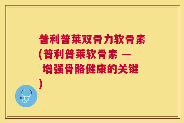 普利普莱双骨力软骨素(普利普莱软骨素 — 增强骨骼健康的关键)
