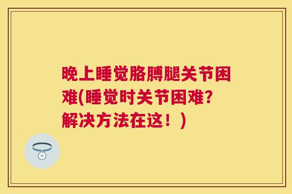 晚上睡觉胳膊腿关节困难(睡觉时关节困难？解决方法在这！)
